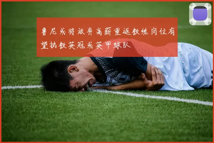 鲁尼或将放弃高薪重返教练岗位有望执教英冠或英甲球队