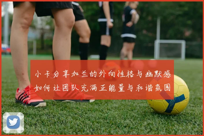 小卡分享加兰的外向性格与幽默感如何让团队充满正能量与和谐氛围