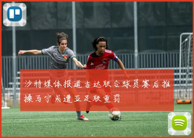 沙特媒体报道吉达联合球员赛后推搡马宁或遭亚足联重罚