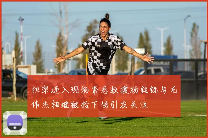 担架连入现场紧急救援杨铭锐与毛伟杰相继被抬下场引发关注