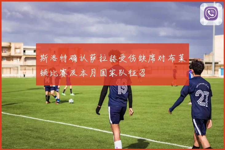 斯洛特确认萨拉赫受伤缺席对布莱顿比赛及本月国家队征召