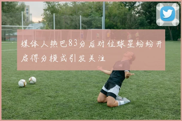 媒体人热巴83分后对位球星纷纷开启得分模式引发关注