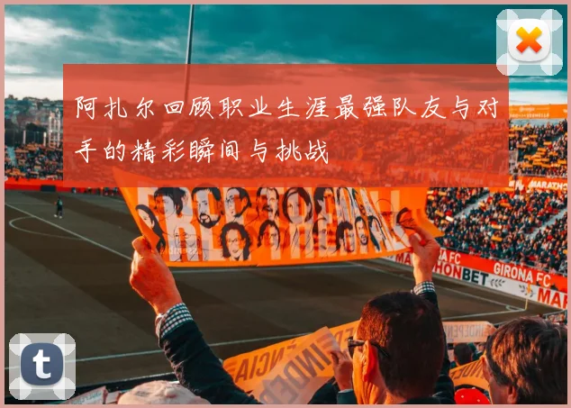 阿扎尔回顾职业生涯最强队友与对手的精彩瞬间与挑战