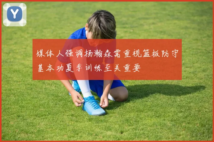 媒体人强调杨瀚森需重视篮板防守基本功夏季训练至关重要