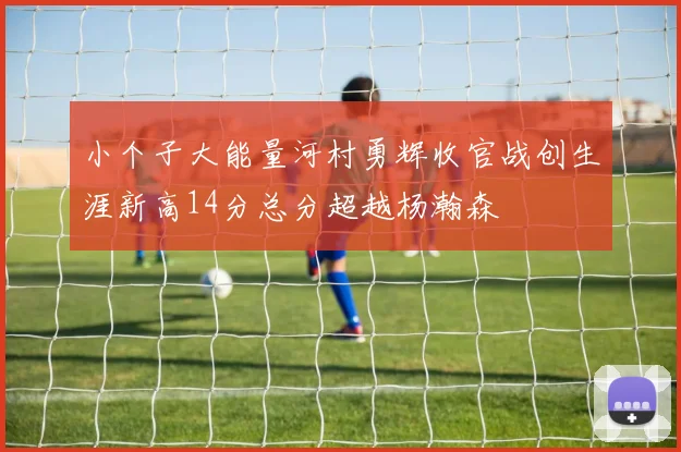 小个子大能量河村勇辉收官战创生涯新高14分总分超越杨瀚森