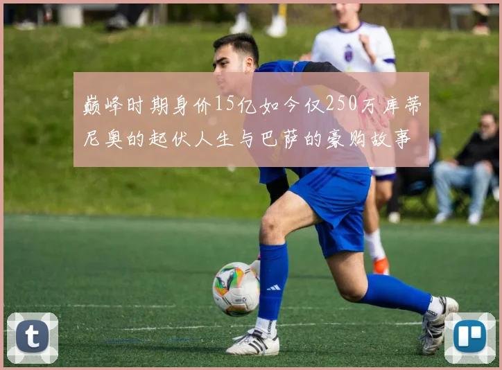 巅峰时期身价15亿如今仅250万库蒂尼奥的起伏人生与巴萨的豪购故事