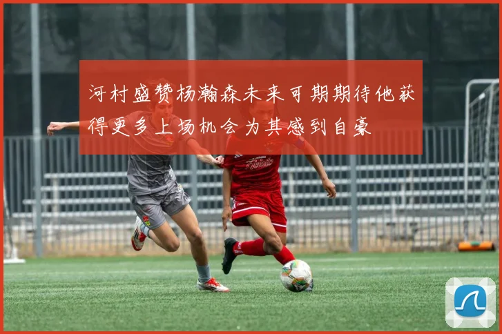 河村盛赞杨瀚森未来可期期待他获得更多上场机会为其感到自豪