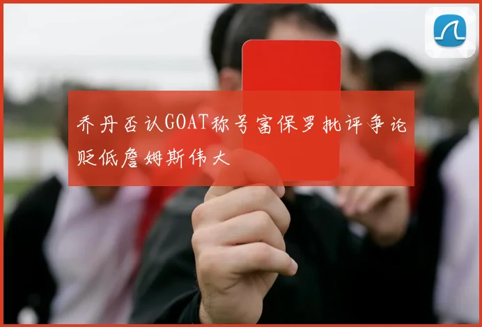乔丹否认GOAT称号富保罗批评争论贬低詹姆斯伟大