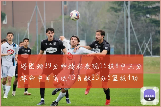 塔图姆39分钟精彩表现15投8中三分球命中率高达43贡献23分5篮板4助攻1抢断