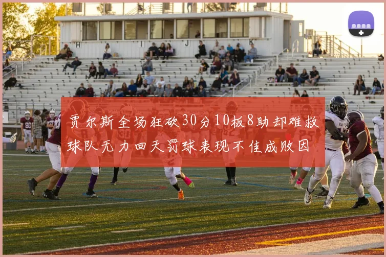 贾尔斯全场狂砍30分10板8助却难救球队无力回天罚球表现不佳成败因