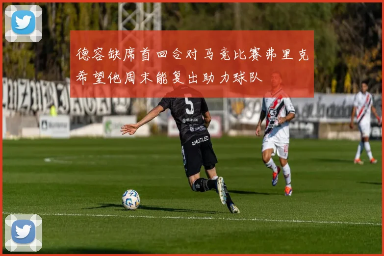 德容缺席首回合对马竞比赛弗里克希望他周末能复出助力球队