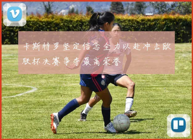 卡斯特罗坚定信念全力以赴冲击欧联杯决赛争夺最高荣誉