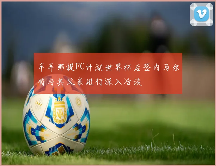 辛辛那提FC计划世界杯后签内马尔将与其父亲进行深入洽谈