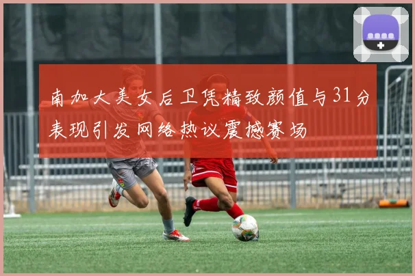 南加大美女后卫凭精致颜值与31分表现引发网络热议震撼赛场