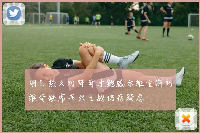 明日热火对阵奇才鲍威尔维金斯约维奇缺席韦尔出战仍存疑虑